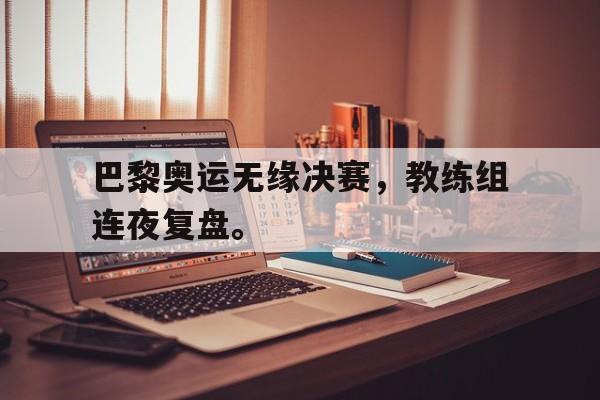 bet365亚洲官网-巴黎奥运无缘决赛，教练组连夜复盘。