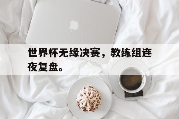 bet365中国注册网站-世界杯无缘决赛，教练组连夜复盘。