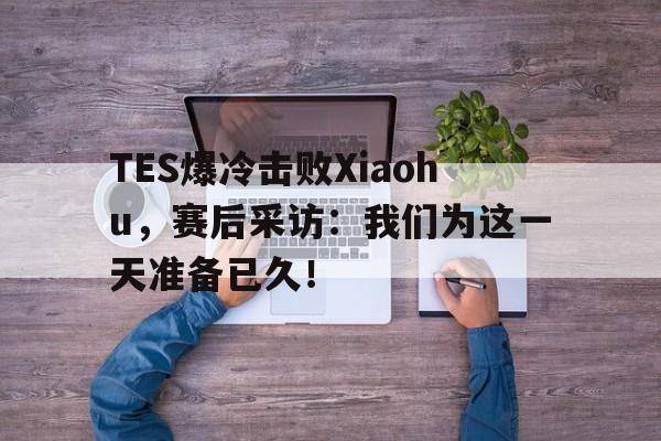 TES爆冷击败Xiaohu，赛后采访：我们为这一天准备已久！-bet365中国注册网站