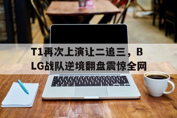 T1再次上演让二追三，BLG战队逆境翻盘震惊全网-bet365中国注册网站
