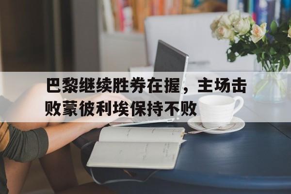 巴黎继续胜券在握，主场击败蒙彼利埃保持不败-bet365中国注册网站
