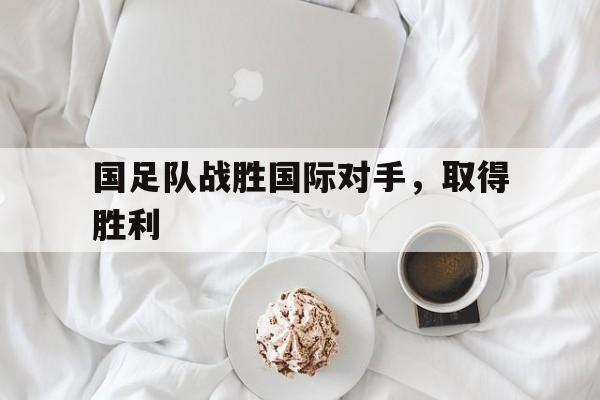 国足队战胜国际对手，取得胜利-bet365中国注册网站