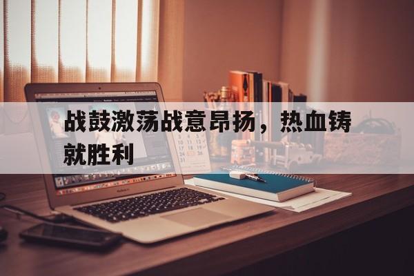 战鼓激荡战意昂扬,热血铸就胜利-bet365亚洲官网