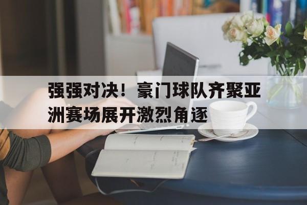 强强对决！豪门球队齐聚亚洲赛场展开激烈角逐