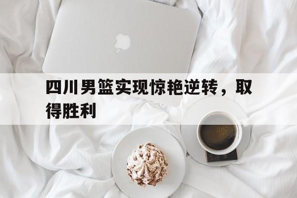 四川男篮实现惊艳逆转，取得胜利-bet365亚洲官网