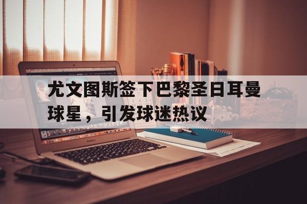 尤文图斯签下巴黎圣日耳曼球星，引发球迷热议-bet365中国注册网站