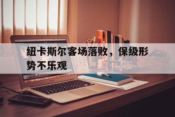 纽卡斯尔客场落败，保级形势不乐观-bet365亚洲官网